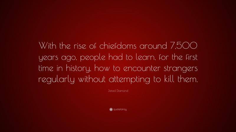 Jared Diamond Quote: “With the rise of chiefdoms around 7,500 years ago, people had to learn, for the first time in history, how to encounter strangers regularly without attempting to kill them.”