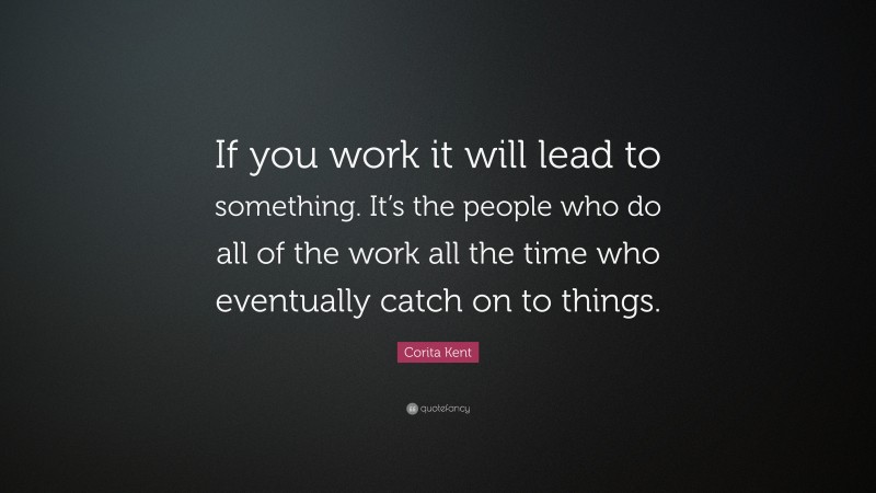 Corita Kent Quote: “If you work it will lead to something. It’s the people who do all of the work all the time who eventually catch on to things.”