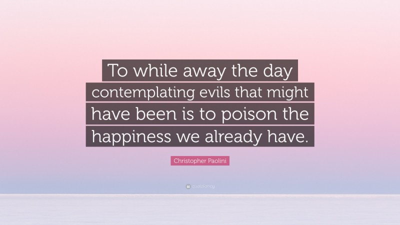 Christopher Paolini Quote: “To while away the day contemplating evils that might have been is to poison the happiness we already have.”