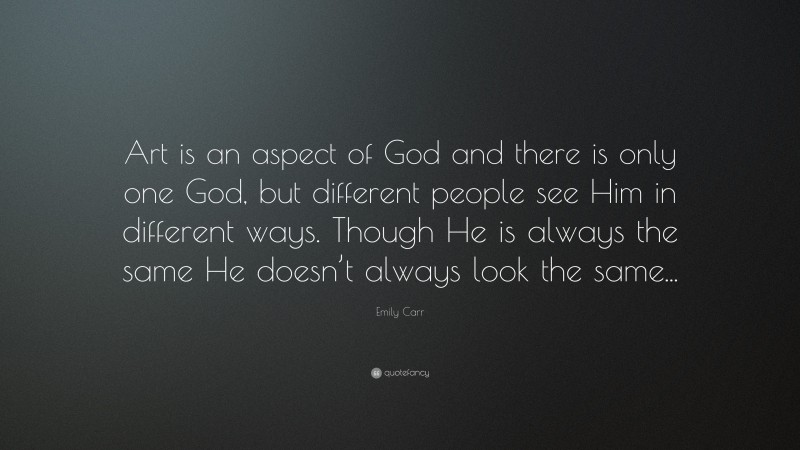 Emily Carr Quote: “Art is an aspect of God and there is only one God, but different people see Him in different ways. Though He is always the same He doesn’t always look the same...”