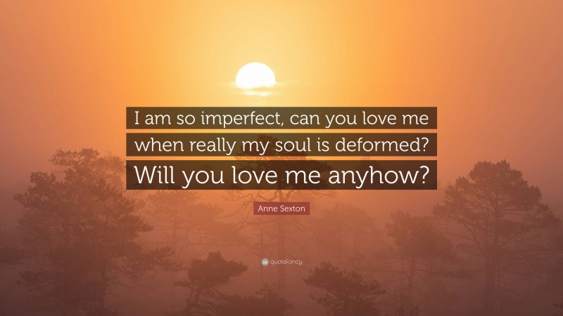 Anne Sexton Quote: “I am so imperfect, can you love me when really my soul is deformed? Will you love me anyhow?”