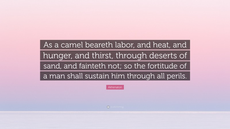 Akhenaton Quote: “As a camel beareth labor, and heat, and hunger, and thirst, through deserts of sand, and fainteth not; so the fortitude of a man shall sustain him through all perils.”