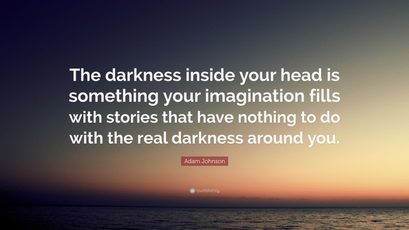 Adam Johnson Quote: “The darkness inside your head is something your imagination fills with stories that have nothing to do with the real darkness around you.”
