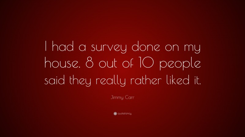 Jimmy Carr Quote: “I had a survey done on my house. 8 out of 10 people said they really rather liked it.”