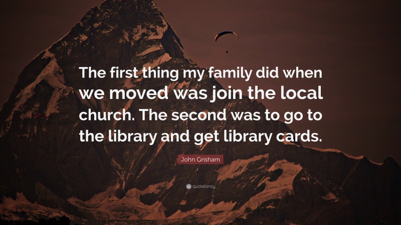 John Grisham Quote: “The first thing my family did when we moved was join the local church. The second was to go to the library and get library cards.”