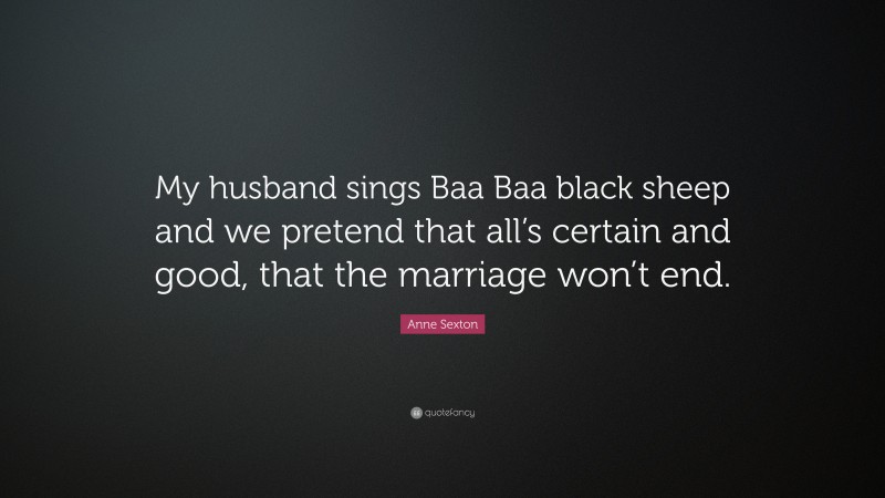 Anne Sexton Quote: “My husband sings Baa Baa black sheep and we pretend that all’s certain and good, that the marriage won’t end.”