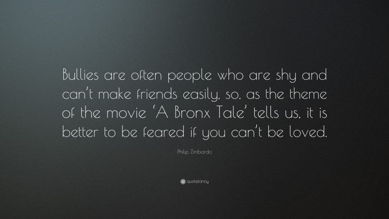 Philip Zimbardo Quote: “Bullies are often people who are shy and can’t make friends easily, so, as the theme of the movie ‘A Bronx Tale’ tells us, it is better to be feared if you can’t be loved.”