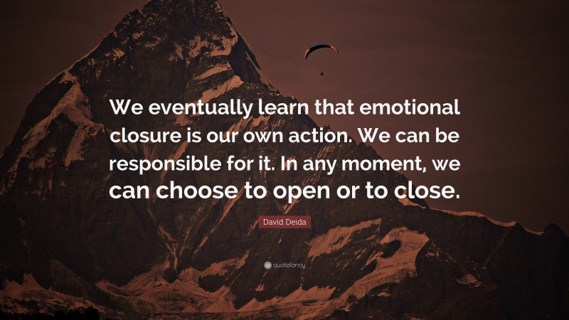 David Deida Quote: “We eventually learn that emotional closure is our own action. We can be responsible for it. In any moment, we can choose to open or to close.”