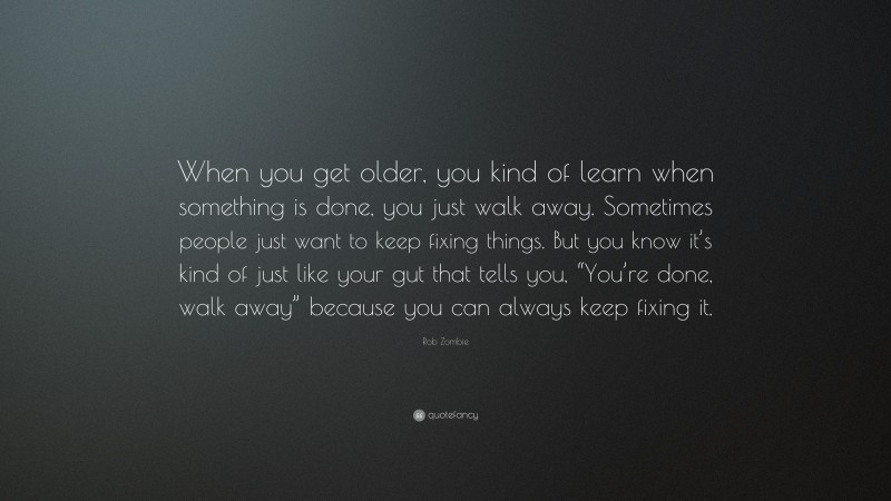 Rob Zombie Quote: “When you get older, you kind of learn when something is done, you just walk away. Sometimes people just want to keep fixing things. But you know it’s kind of just like your gut that tells you, “You’re done, walk away” because you can always keep fixing it.”