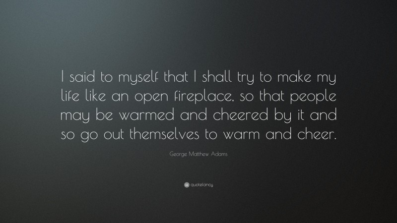 George Matthew Adams Quote: “I said to myself that I shall try to make my life like an open fireplace, so that people may be warmed and cheered by it and so go out themselves to warm and cheer.”