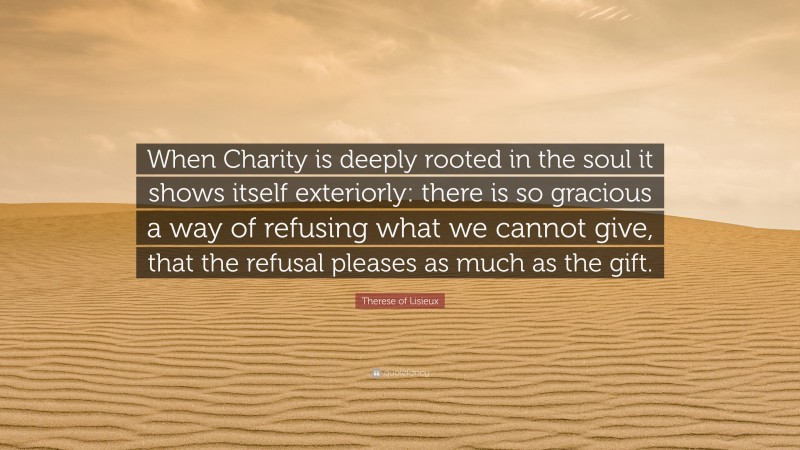 Therese of Lisieux Quote: “When Charity is deeply rooted in the soul it shows itself exteriorly: there is so gracious a way of refusing what we cannot give, that the refusal pleases as much as the gift.”