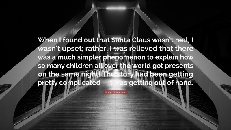 Richard P. Feynman Quote: “When I found out that Santa Claus wasn’t real, I wasn’t upset; rather, I was relieved that there was a much simpler phenomenon to explain how so many children all over the world got presents on the same night! The story had been getting pretty complicated – it was getting out of hand.”