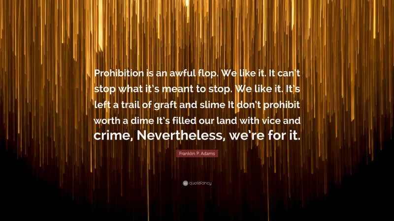 Franklin P. Adams Quote: “Prohibition is an awful flop. We like it. It can’t stop what it’s meant to stop. We like it. It’s left a trail of graft and slime It don’t prohibit worth a dime It’s filled our land with vice and crime, Nevertheless, we’re for it.”