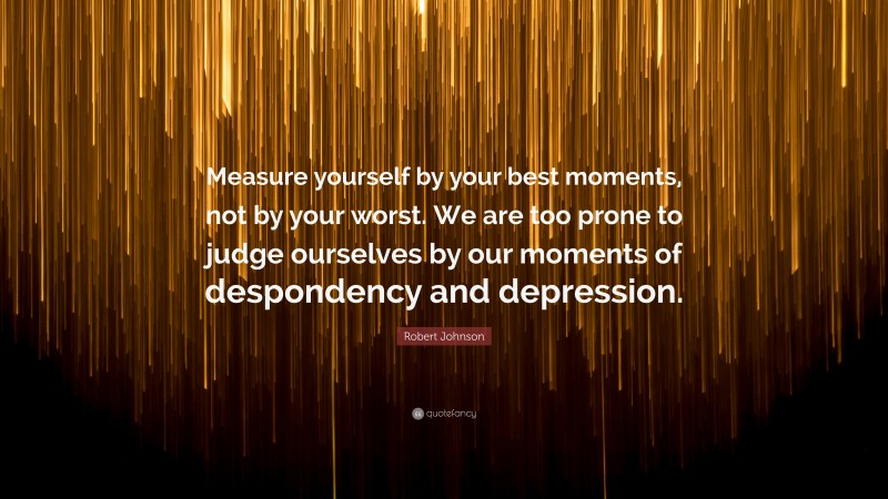 Robert Johnson Quote: “Measure yourself by your best moments, not by your worst. We are too prone to judge ourselves by our moments of despondency and depression.”