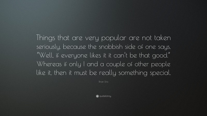 Brian Eno Quote: “Things that are very popular are not taken seriously, because the snobbish side of one says, “Well, if everyone likes it it can’t be that good.” Whereas if only I and a couple of other people like it, then it must be really something special.”