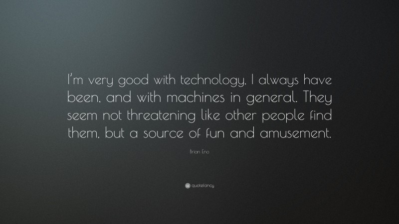 Brian Eno Quote: “I’m very good with technology, I always have been, and with machines in general. They seem not threatening like other people find them, but a source of fun and amusement.”