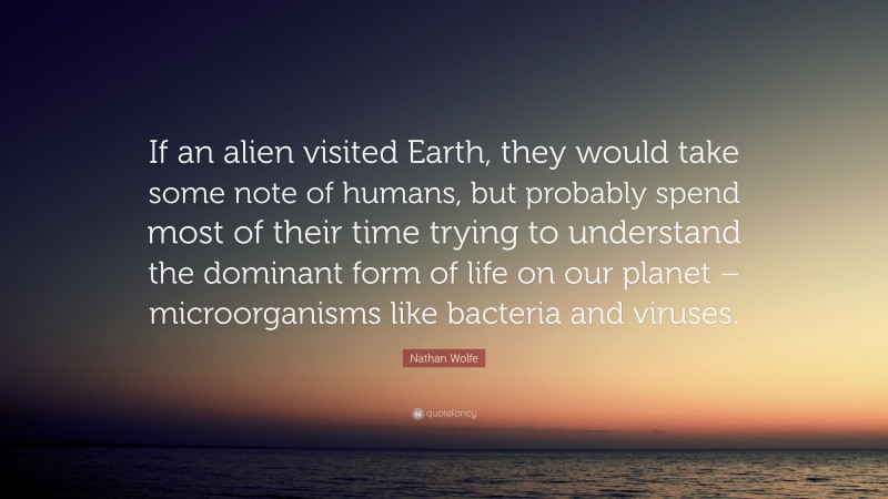 Nathan Wolfe Quote: “If an alien visited Earth, they would take some note of humans, but probably spend most of their time trying to understand the dominant form of life on our planet – microorganisms like bacteria and viruses.”