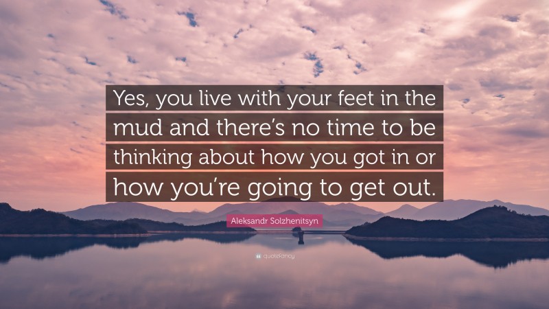 Aleksandr Solzhenitsyn Quote: “Yes, you live with your feet in the mud and there’s no time to be thinking about how you got in or how you’re going to get out.”