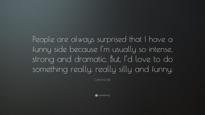 Catherine Bell Quote: “People are always surprised that I have a funny side because I’m usually so intense, strong and dramatic. But, I’d love to do something really, really silly and funny.”