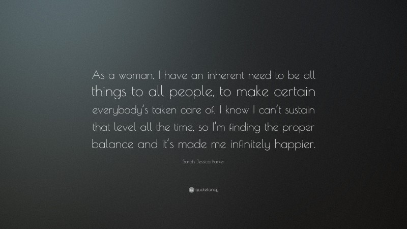 Sarah Jessica Parker Quote: “As a woman, I have an inherent need to be all things to all people, to make certain everybody’s taken care of. I know I can’t sustain that level all the time, so I’m finding the proper balance and it’s made me infinitely happier.”