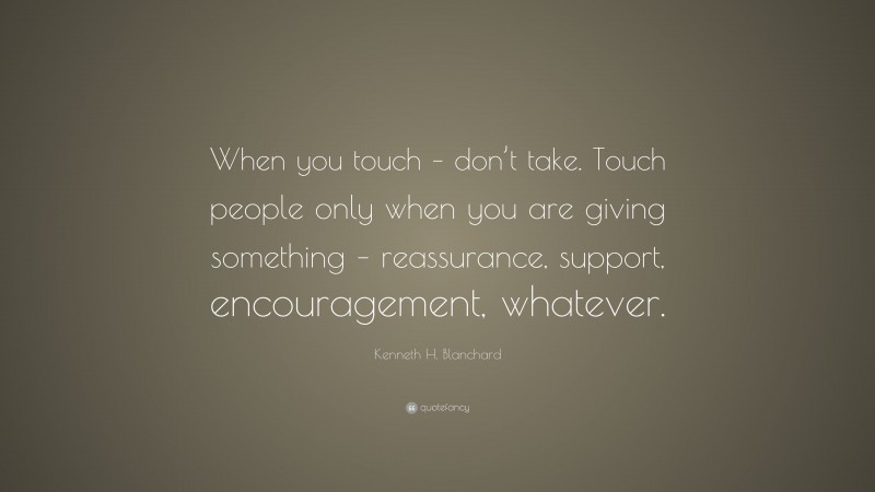 Kenneth H. Blanchard Quote: “When you touch – don’t take. Touch people only when you are giving something – reassurance, support, encouragement, whatever.”