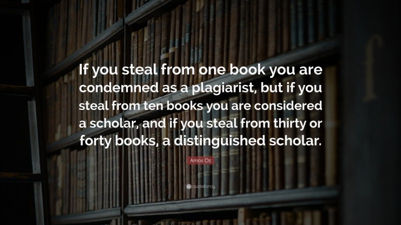 Amos Oz Quote: “If you steal from one book you are condemned as a plagiarist, but if you steal from ten books you are considered a scholar, and if you steal from thirty or forty books, a distinguished scholar.”