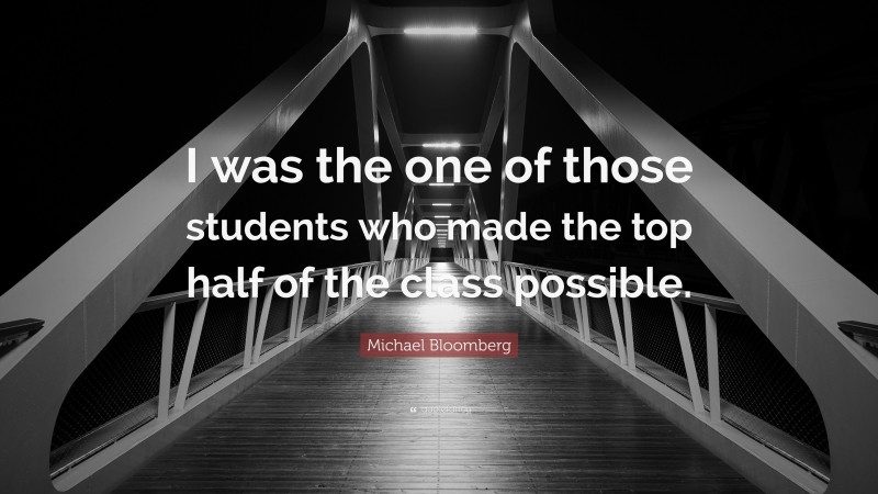 Michael Bloomberg Quote: “I was the one of those students who made the top half of the class possible.”