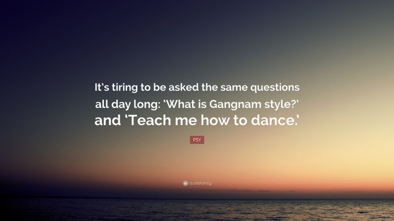 PSY Quote: “It’s tiring to be asked the same questions all day long: ‘What is Gangnam style?’ and ‘Teach me how to dance.’”