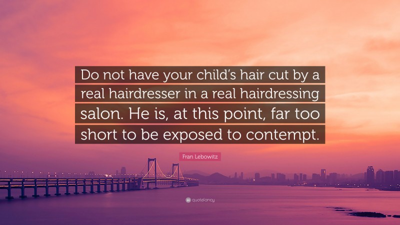 Fran Lebowitz Quote: “Do not have your child’s hair cut by a real hairdresser in a real hairdressing salon. He is, at this point, far too short to be exposed to contempt.”