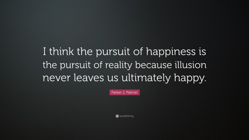 Parker J. Palmer Quote: “I think the pursuit of happiness is the pursuit of reality because illusion never leaves us ultimately happy.”