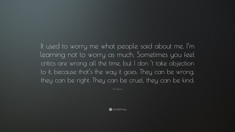 Al Pacino Quote: “It used to worry me what people said about me. I’m learning not to worry as much. Sometimes you feel critics are wrong all the time, but I don ’t take objection to it, because that’s the way it goes. They can be wrong, they can be right. They can be cruel, they can be kind.”