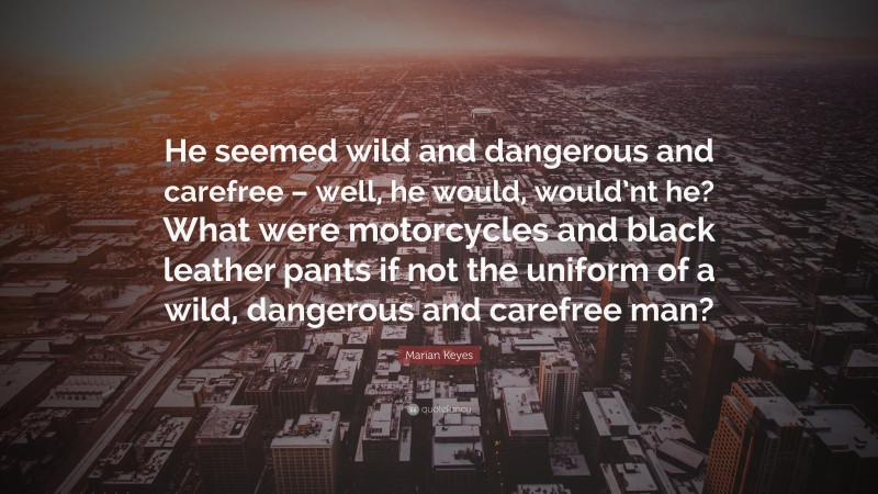 Marian Keyes Quote: “He seemed wild and dangerous and carefree – well, he would, would’nt he? What were motorcycles and black leather pants if not the uniform of a wild, dangerous and carefree man?”