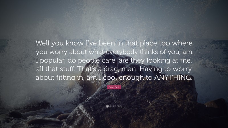 Joan Jett Quote: “Well you know I’ve been in that place too where you worry about what everybody thinks of you, am I popular, do people care, are they looking at me, all that stuff. That’s a drag, man. Having to worry about fitting in, am I cool enough to ANYTHING.”