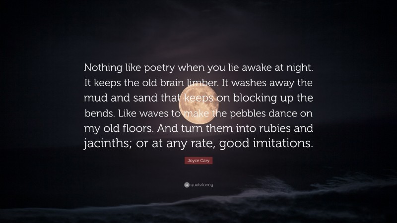 Joyce Cary Quote: “Nothing like poetry when you lie awake at night. It keeps the old brain limber. It washes away the mud and sand that keeps on blocking up the bends. Like waves to make the pebbles dance on my old floors. And turn them into rubies and jacinths; or at any rate, good imitations.”