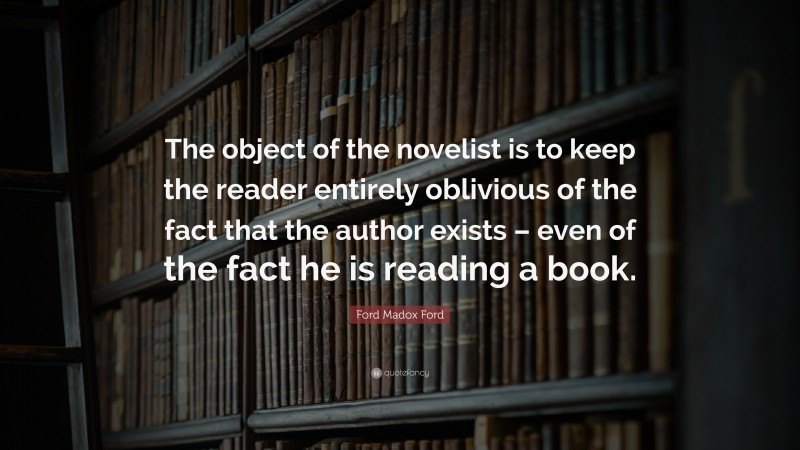 Ford Madox Ford Quote: “The object of the novelist is to keep the reader entirely oblivious of the fact that the author exists – even of the fact he is reading a book.”