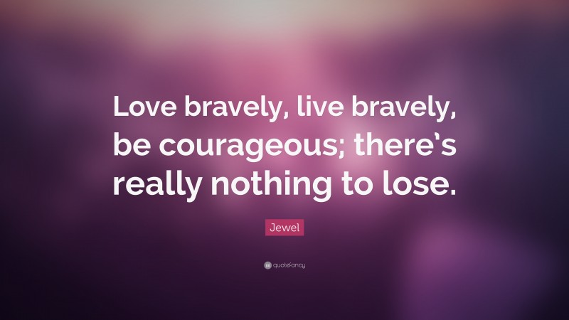 Jewel Quote: “Love bravely, live bravely, be courageous; there’s really nothing to lose.”