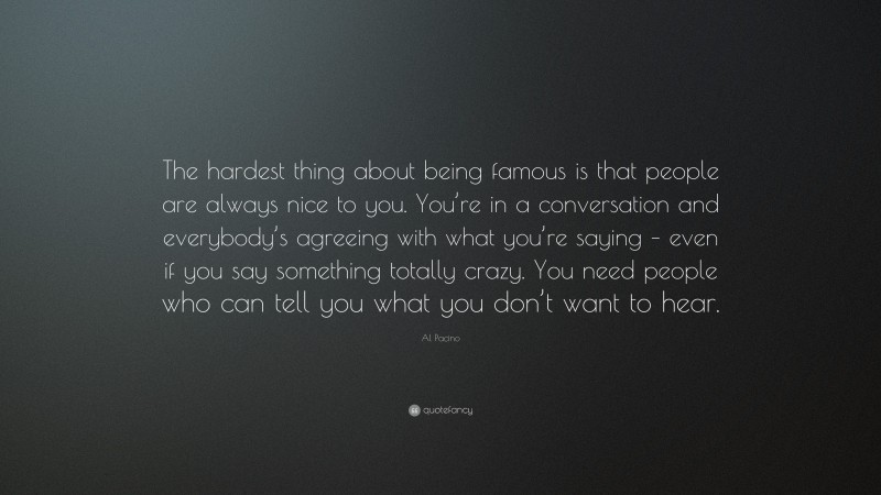 Al Pacino Quote: “The hardest thing about being famous is that people are always nice to you. You’re in a conversation and everybody’s agreeing with what you’re saying – even if you say something totally crazy. You need people who can tell you what you don’t want to hear.”