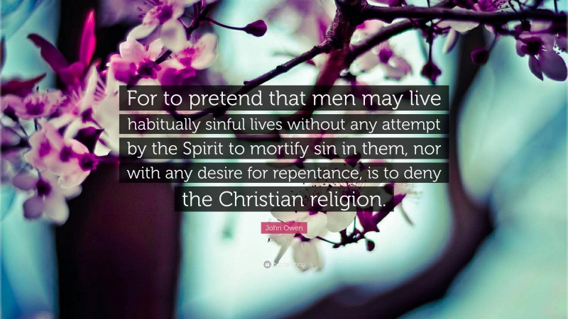 John Owen Quote: “For to pretend that men may live habitually sinful lives without any attempt by the Spirit to mortify sin in them, nor with any desire for repentance, is to deny the Christian religion.”