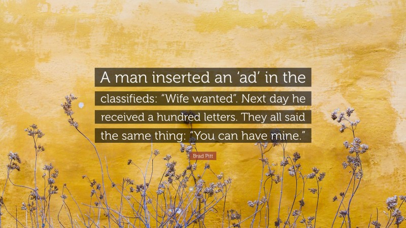Brad Pitt Quote: “A man inserted an ‘ad’ in the classifieds: “Wife wanted”. Next day he received a hundred letters. They all said the same thing: “You can have mine.””