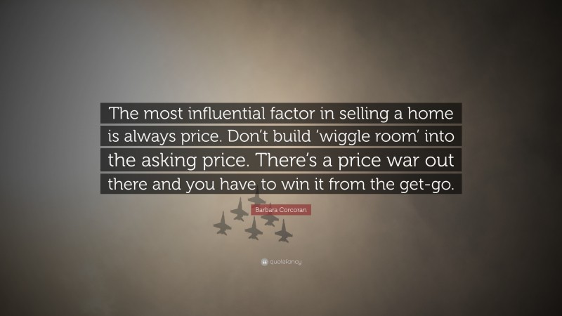 Barbara Corcoran Quote: “The most influential factor in selling a home is always price. Don’t build ‘wiggle room’ into the asking price. There’s a price war out there and you have to win it from the get-go.”