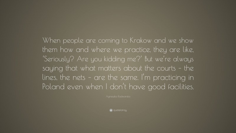 Agnieszka Radwanska Quote: “When people are coming to Krakow and we show them how and where we practice, they are like, ‘Seriously? Are you kidding me?’ But we’re always saying that what matters about the courts – the lines, the nets – are the same. I’m practicing in Poland even when I don’t have good facilities.”