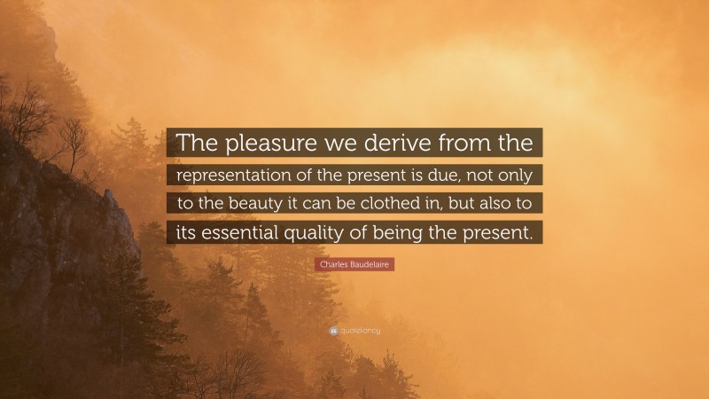 Charles Baudelaire Quote: “The pleasure we derive from the representation of the present is due, not only to the beauty it can be clothed in, but also to its essential quality of being the present.”