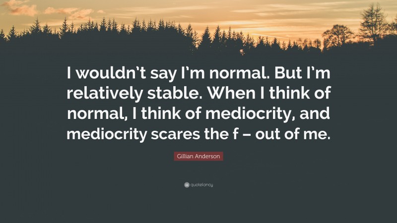 Gillian Anderson Quote: “I wouldn’t say I’m normal. But I’m relatively stable. When I think of normal, I think of mediocrity, and mediocrity scares the f – out of me.”