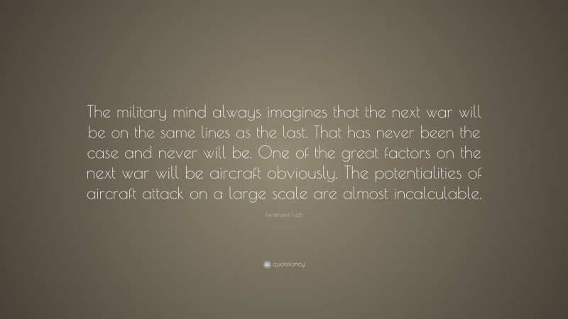 Ferdinand Foch Quote: “The military mind always imagines that the next war will be on the same lines as the last. That has never been the case and never will be. One of the great factors on the next war will be aircraft obviously. The potentialities of aircraft attack on a large scale are almost incalculable.”