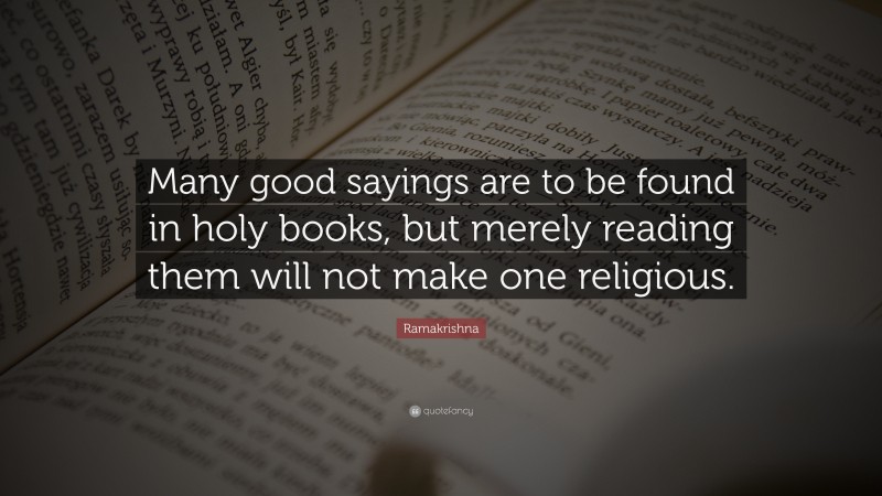Ramakrishna Quote: “Many good sayings are to be found in holy books, but merely reading them will not make one religious.”