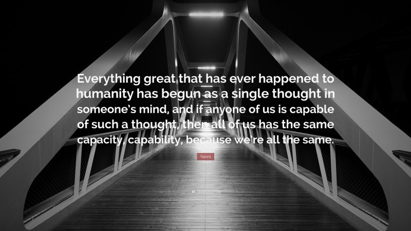 Yanni Quote: “Everything great that has ever happened to humanity has begun as a single thought in someone’s mind, and if anyone of us is capable of such a thought, then all of us has the same capacity, capability, because we’re all the same.”