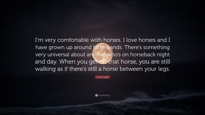 Heath Ledger Quote: “I’m very comfortable with horses. I love horses and I have grown up around farm-hands. There’s something very universal about anyone who’s on horseback night and day. When you get off that horse, you are still walking as if there’s still a horse between your legs.”
