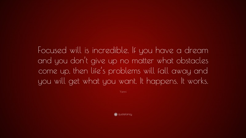 Yanni Quote: “Focused will is incredible. If you have a dream and you don’t give up no matter what obstacles come up, then life’s problems will fall away and you will get what you want. It happens. It works.”