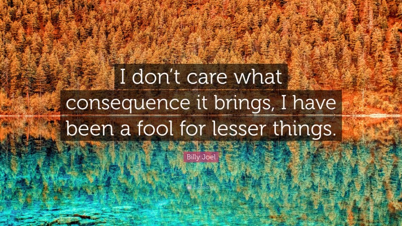 Billy Joel Quote: “I don’t care what consequence it brings, I have been a fool for lesser things.”