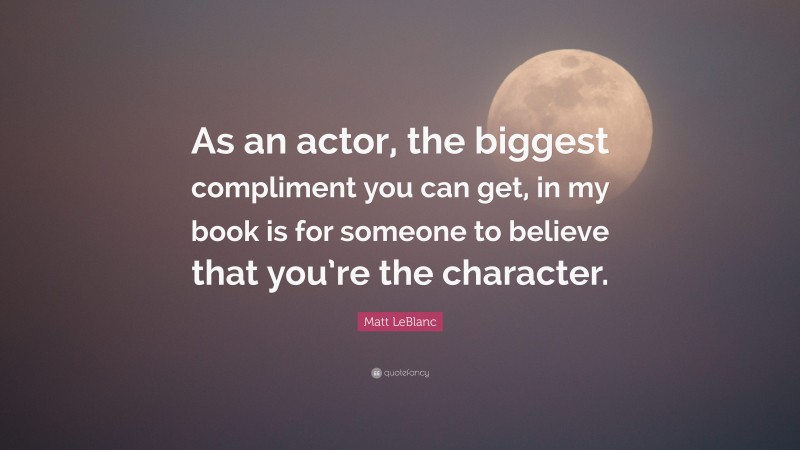 Matt LeBlanc Quote: “As an actor, the biggest compliment you can get, in my book is for someone to believe that you’re the character.”